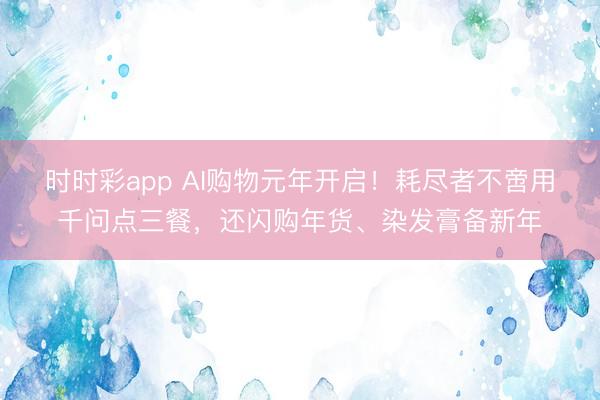时时彩app AI购物元年开启!耗尽者不啻用千问点三餐,还闪购年货、染发膏备新年