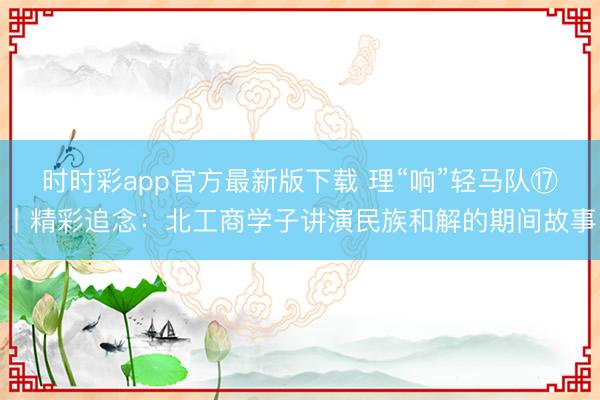 时时彩app官方最新版下载 理“响”轻马队⑰丨精彩追念：北工商学子讲演民族和解的期间故事