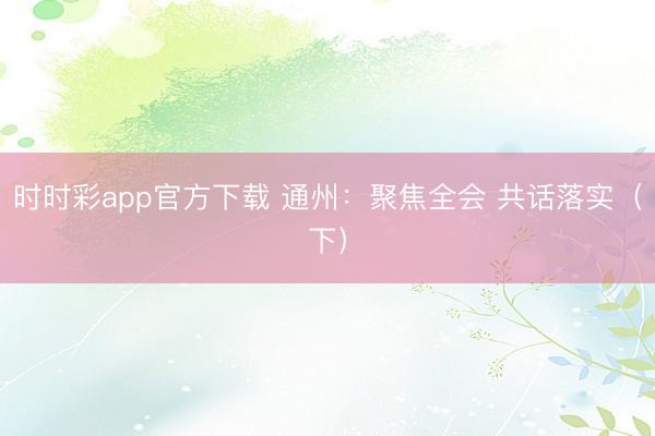 时时彩app官方下载 通州:聚焦全会 共话落实(下)