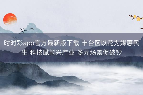 时时彩app官方最新版下载 丰台区以花为媒惠民生 科技赋能兴产业 多元场景促破钞