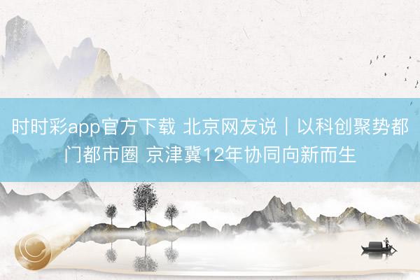 时时彩app官方下载 北京网友说｜以科创聚势都门都市圈 京津冀12年协同向新而生
