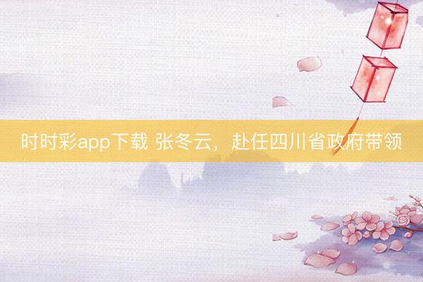 时时彩app下载 张冬云，赴任四川省政府带领