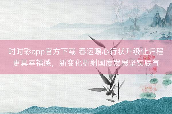 时时彩app官方下载 春运暖心行状升级让归程更具幸福感，新变化折射国度发展坚实底气