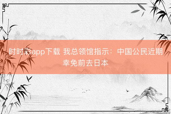 时时彩app下载 我总领馆指示：中国公民近期幸免前去日本