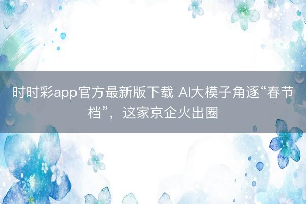时时彩app官方最新版下载 AI大模子角逐“春节档”，这家京企火出圈