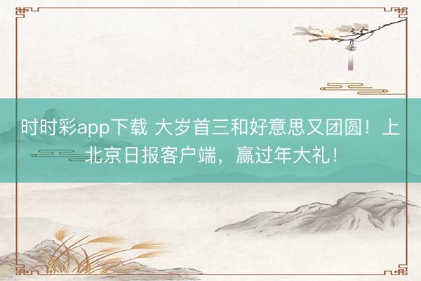 时时彩app下载 大岁首三和好意思又团圆！上北京日报客户端，<a href=