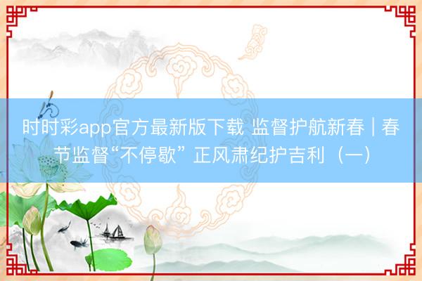 时时彩app官方最新版下载 监督护航新春 | 春节监督“不停歇” 正风肃纪护吉利(一)