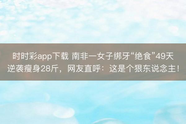 时时彩app下载 南非一女子绑牙“绝食”49天逆袭瘦身28斤，网友直呼：这是个狠东说念主！