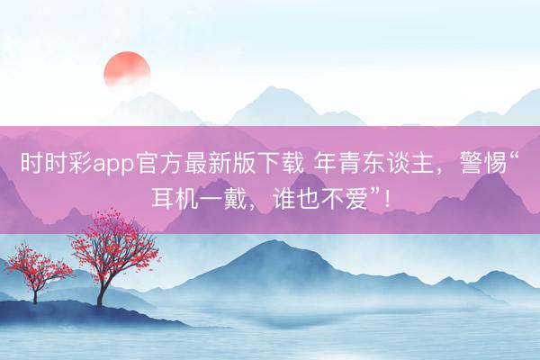 时时彩app官方最新版下载 年青东谈主，警惕“耳机一戴，谁也不爱”！