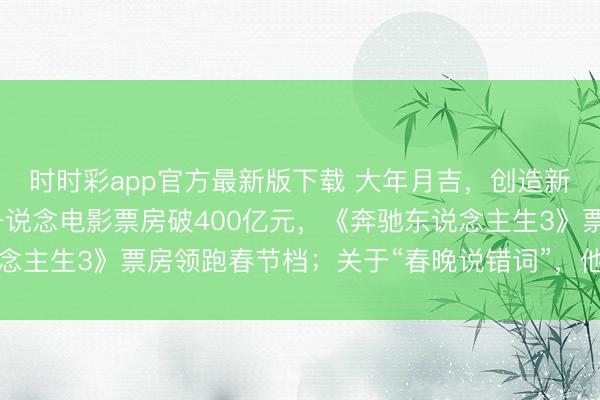 时时彩app官方最新版下载 大年月吉，创造新记载！沈腾赢麻了，一说念电影票房破400亿元，《奔驰东说念主生3》票房领跑春节档；关于“春晚说错词”，他这么恢复……