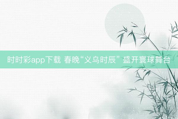 时时彩app下载 春晚“义乌时辰” 盛开寰球舞台