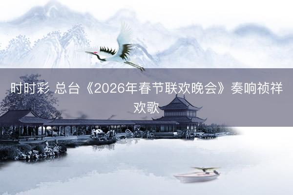 时时彩 总台《2026年春节联欢晚会》奏响祯祥欢歌