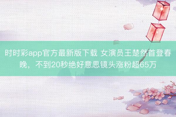时时彩app官方最新版下载 女演员王楚然首登春晚,不到20秒绝好意思镜头涨粉超65万