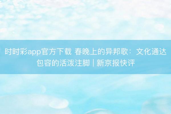 时时彩app官方下载 春晚上的异邦歌：文化通达包容的活泼注脚 | 新京报快评
