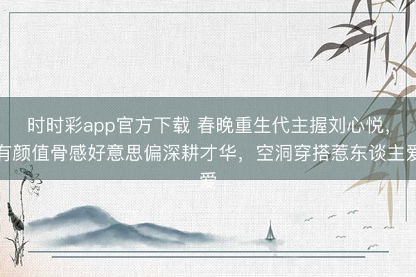 时时彩app官方下载 春晚重生代主握刘心悦,有颜值骨感好意思偏深耕才华,空洞穿搭惹东谈主爱