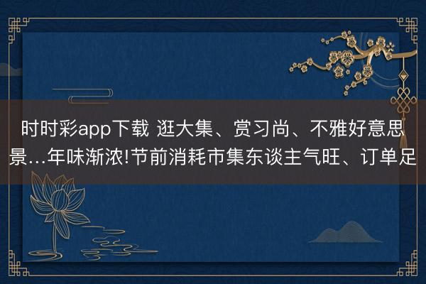 时时彩app下载 逛大集、赏习尚、不雅好意思景…年味渐浓!节前消耗市集东谈主气旺、订单足