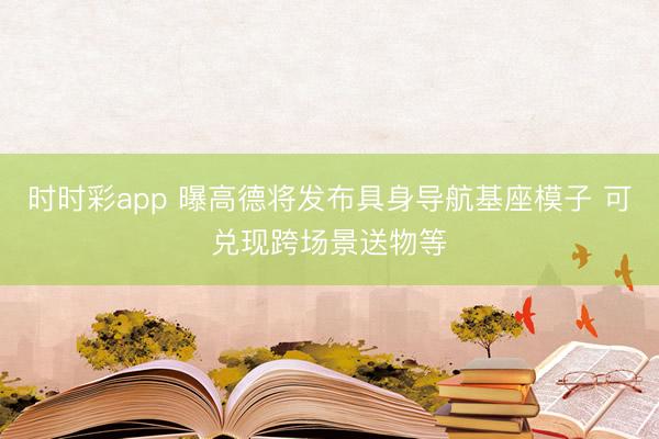 时时彩app 曝高德将发布具身导航基座模子 可兑现跨场景送物等