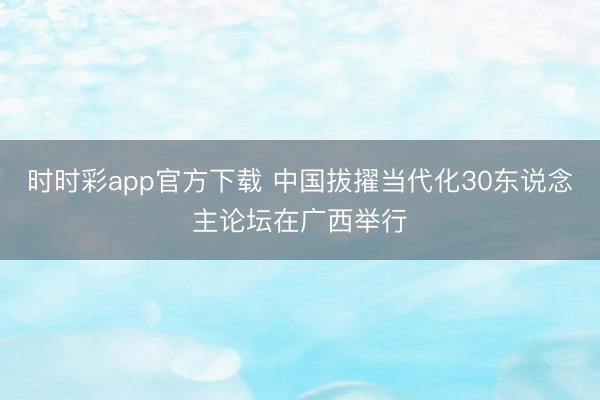 时时彩app官方下载 中国拔擢当代化30东说念主论坛在广西举行