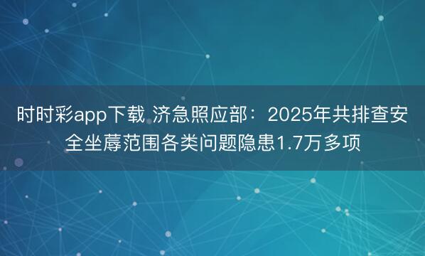 时时彩app下载 济急照应部:2025年共排查安全坐蓐范围各类问题隐患1.7万多项