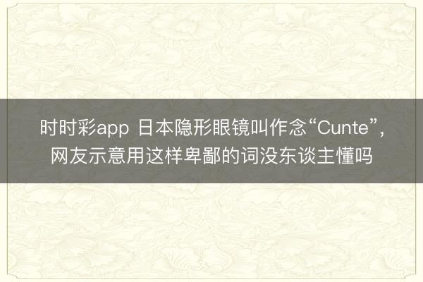 时时彩app 日本隐形眼镜叫作念“Cunte”,网友示意用这样卑鄙的词没东谈主懂吗