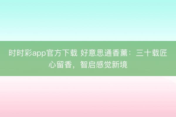 时时彩app官方下载 好意思通香薰：三十载匠心留香，智启感觉新境