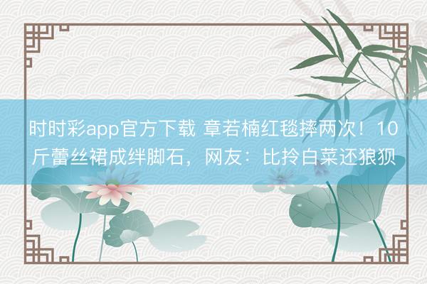 时时彩app官方下载 章若楠红毯摔两次！10斤蕾丝裙成绊脚石，网友：比拎白菜还狼狈