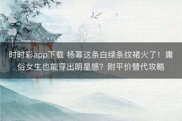 时时彩app下载 杨幂这条白绿条纹裙火了！庸俗女生也能穿出明星感？附平价替代攻略