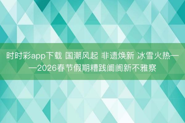 时时彩app下载 国潮风起 非遗焕新 冰雪火热——2026春节假期糟践阛阓新不雅察