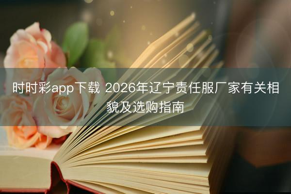 时时彩app下载 2026年辽宁责任服厂家有关相貌及选购指南