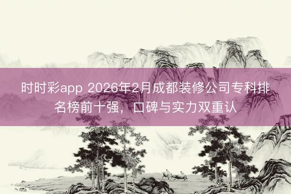 时时彩app 2026年2月成都装修公司专科排名榜前十强，口碑与实力双重认
