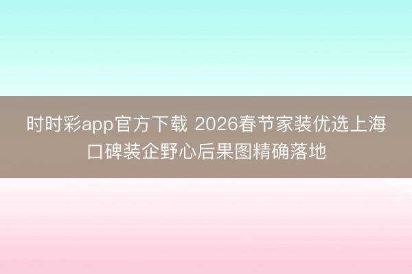 时时彩app官方下载 2026春节家装优选上海口碑装企野心后果图精确落地