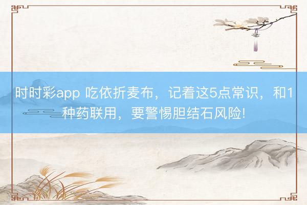 时时彩app 吃依折麦布,记着这5点常识,和1种药联用,要警惕胆结石风险!