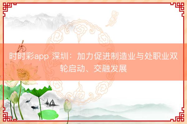 时时彩app 深圳:加力促进制造业与处职业双轮启动、交融发展