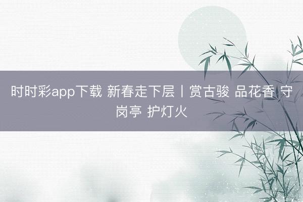 时时彩app下载 新春走下层丨赏古骏 品花香 守岗亭 护灯火