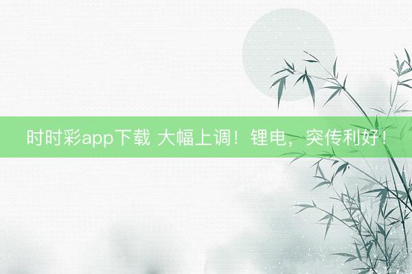 时时彩app下载 大幅上调！锂电，突传利好！