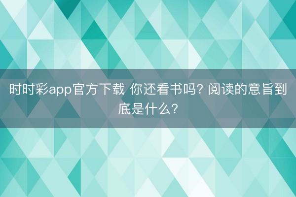 时时彩app官方下载 你还看书吗? 阅读的意旨到底是什么?