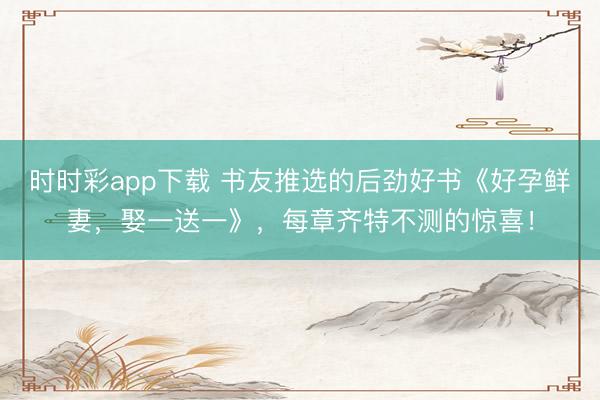 时时彩app下载 书友推选的后劲好书《好孕鲜妻，娶一送一》，每章齐特不测的惊喜！