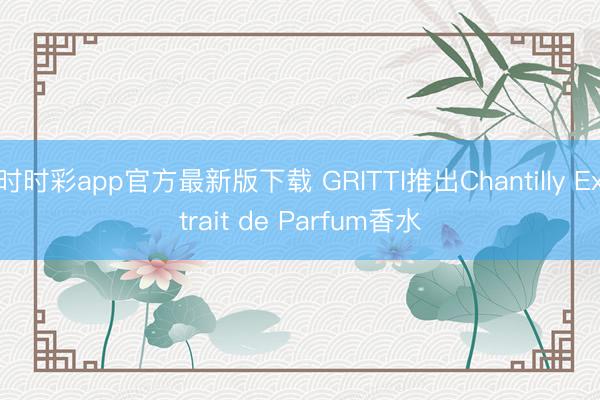 时时彩app官方最新版下载 GRITTI推出Chantilly Extrait de Parfum香水