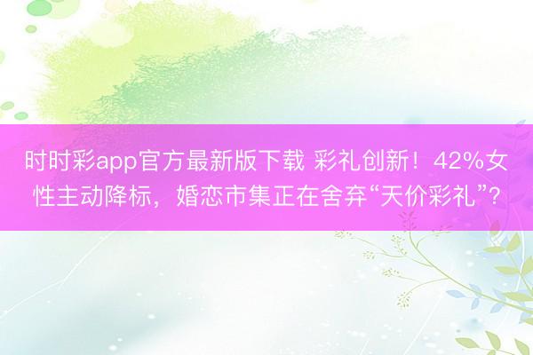 时时彩app官方最新版下载 彩礼创新!42%女性主动降标,婚恋市集正在舍弃“天价彩礼”?