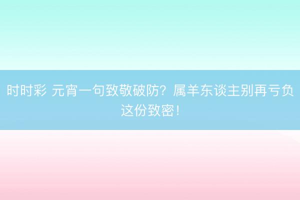 时时彩 元宵一句致敬破防？属羊东谈主别再亏负这份致密！
