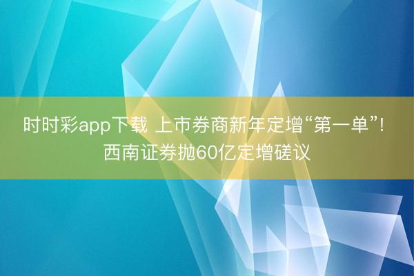 时时彩app下载 上市券商新年定增“第一单”! 西南证券抛60亿定增磋议