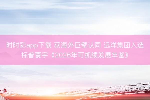 时时彩app下载 获海外巨擘认同 远洋集团入选标普寰宇《2026年可抓续发展年鉴》
