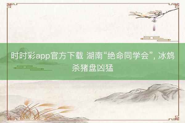 时时彩app官方下载 湖南“绝命同学会”, 冰鸩杀猪盘凶猛