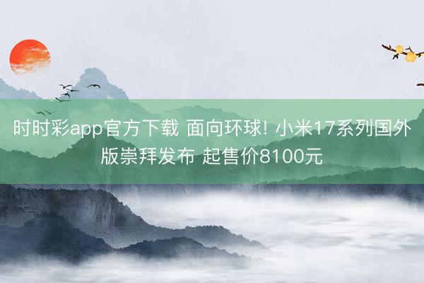 时时彩app官方下载 面向环球! 小米17系列国外版崇拜发布 起售价8100元