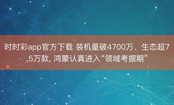 时时彩app官方下载 装机量破4700万、生态超7.5万款， 鸿蒙认真进入“领域考据期”