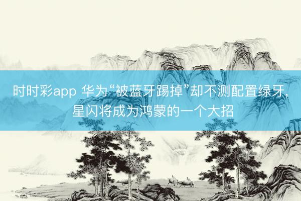 时时彩app 华为“被蓝牙踢掉”却不测配置绿牙， 星闪将成为鸿蒙的一个大招