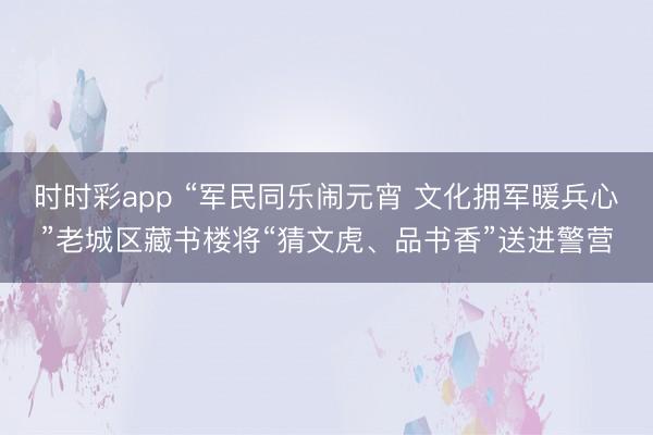 时时彩app “军民同乐闹元宵 文化拥军暖兵心”老城区藏书楼将“猜文虎、品书香”送进警营