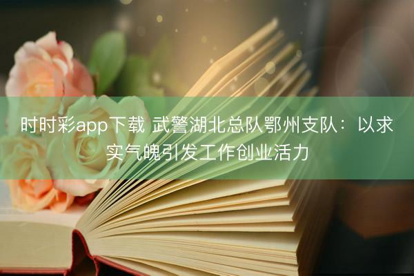 时时彩app下载 武警湖北总队鄂州支队：以求实气魄引发工作创业活力