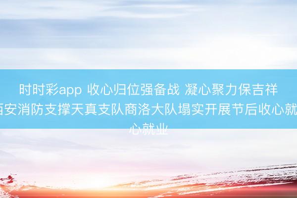 时时彩app 收心归位强备战 凝心聚力保吉祥 西安消防支撑天真支队商洛大队塌实开展节后收心就业