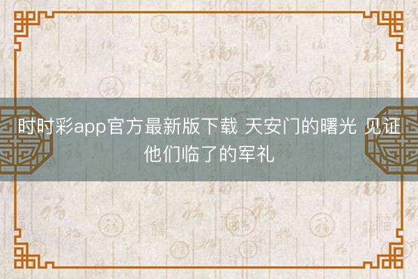 时时彩app官方最新版下载 天安门的曙光 见证他们临了的军礼